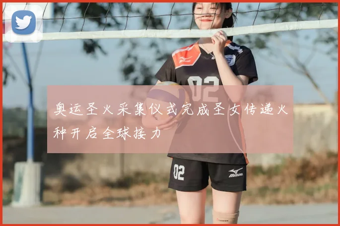 奥运圣火采集仪式完成圣女传递火种开启全球接力