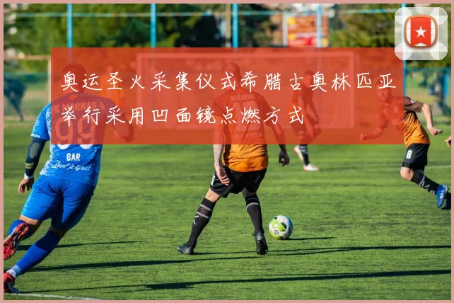奥运圣火采集仪式希腊古奥林匹亚举行采用凹面镜点燃方式
