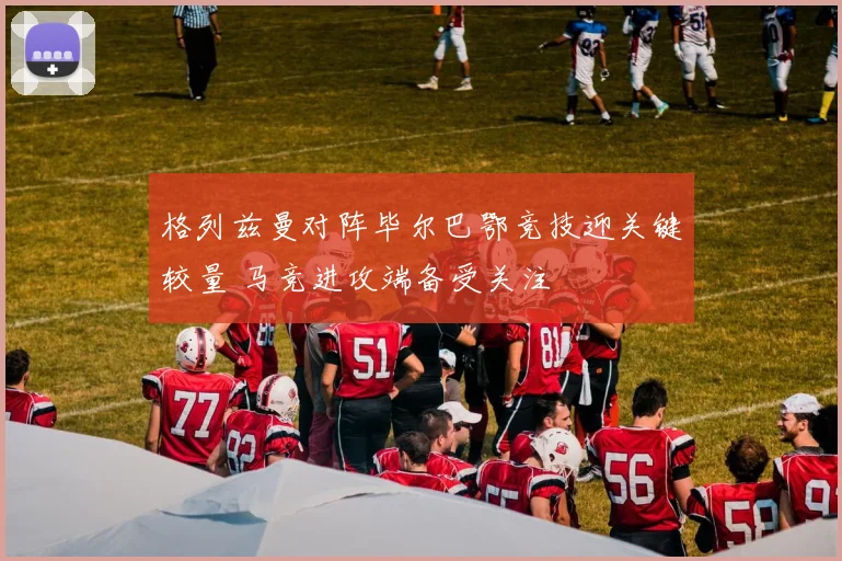 格列兹曼对阵毕尔巴鄂竞技迎关键较量 马竞进攻端备受关注