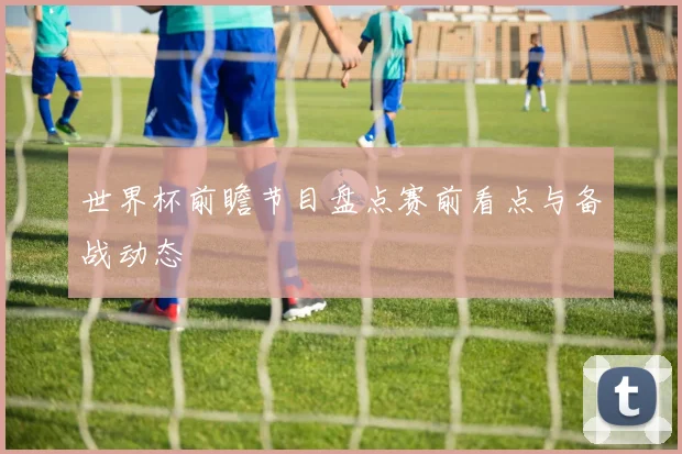 世界杯前瞻节目盘点赛前看点与备战动态