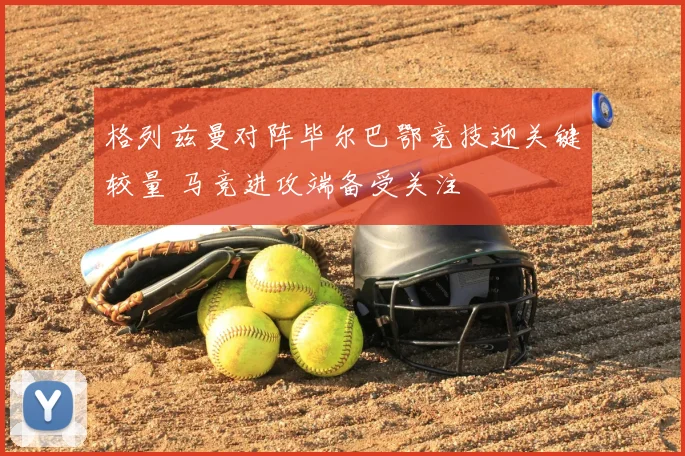 格列兹曼对阵毕尔巴鄂竞技迎关键较量 马竞进攻端备受关注