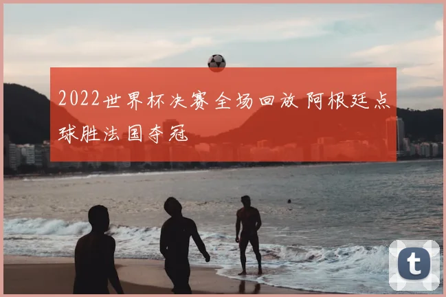 2022世界杯决赛全场回放 阿根廷点球胜法国夺冠
