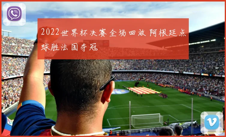 2022世界杯决赛全场回放 阿根廷点球胜法国夺冠