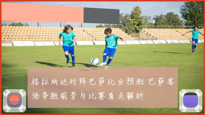 格拉纳达对阵巴萨比分预测 巴萨客场争胜前景与比赛看点解析