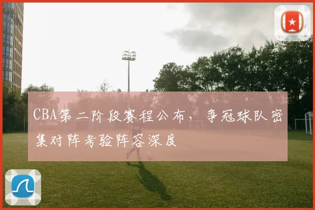 CBA第二阶段赛程公布，争冠球队密集对阵考验阵容深度