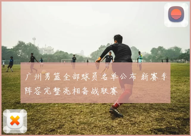 广州男篮全部球员名单公布 新赛季阵容完整亮相备战联赛