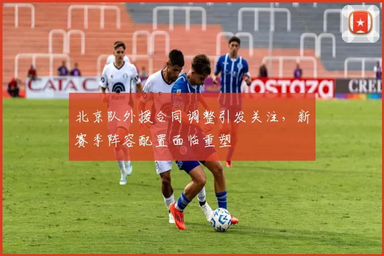 北京队外援合同调整引发关注，新赛季阵容配置面临重塑