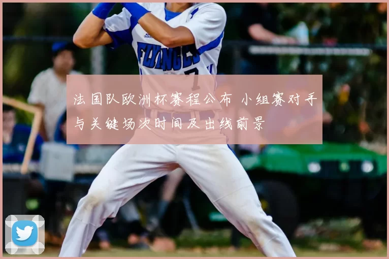 法国队欧洲杯赛程公布 小组赛对手与关键场次时间及出线前景