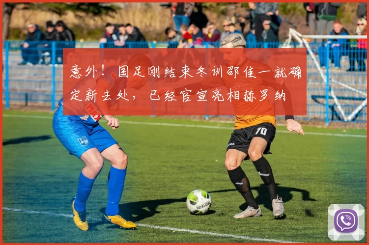 意外!国足刚结束冬训邵佳一就确定新去处,已经官宣亮相赫罗纳