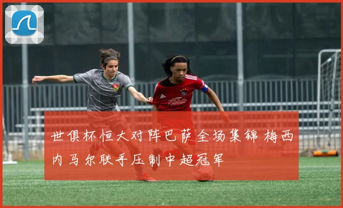 世俱杯恒大对阵巴萨全场集锦 梅西内马尔联手压制中超冠军