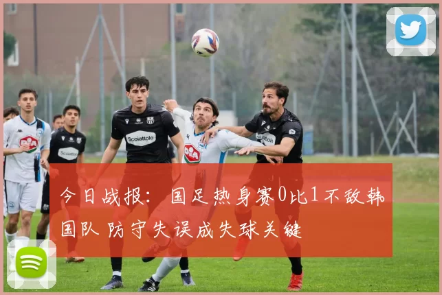 今日战报：国足热身赛0比1不敌韩国队 防守失误成失球关键