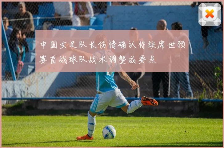 中国女足队长伤情确认将缺席世预赛首战球队战术调整成要点