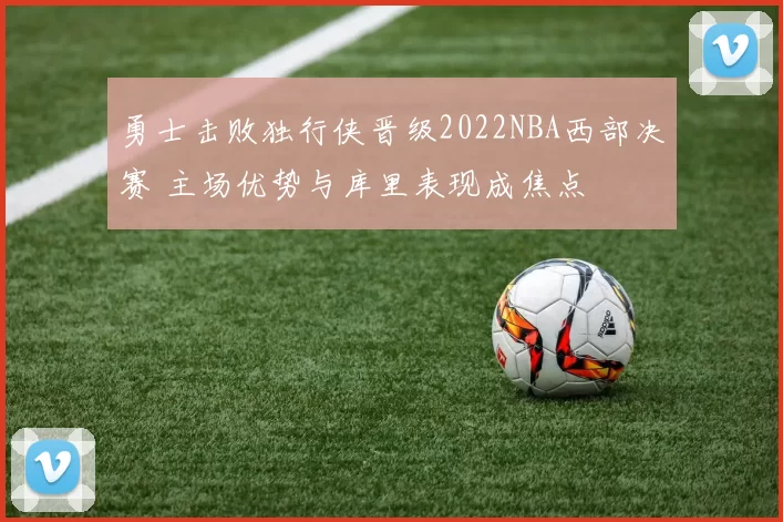 勇士击败独行侠晋级2022NBA西部决赛 主场优势与库里表现成焦点