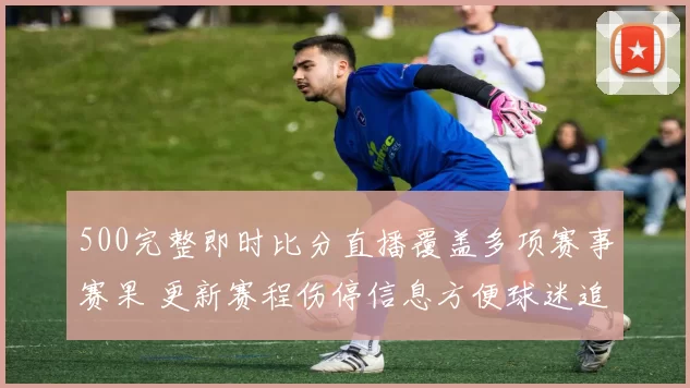 500完整即时比分直播覆盖多项赛事赛果 更新赛程伤停信息方便球迷追踪