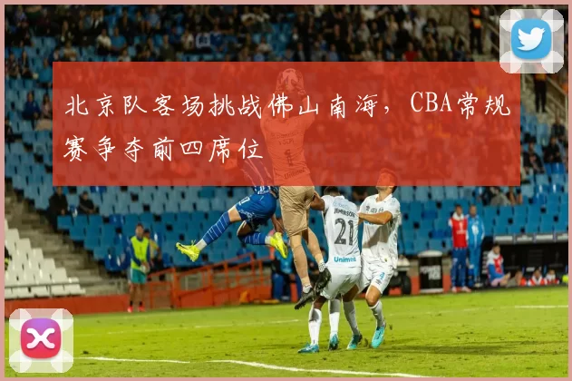 北京队客场挑战佛山南海，CBA常规赛争夺前四席位