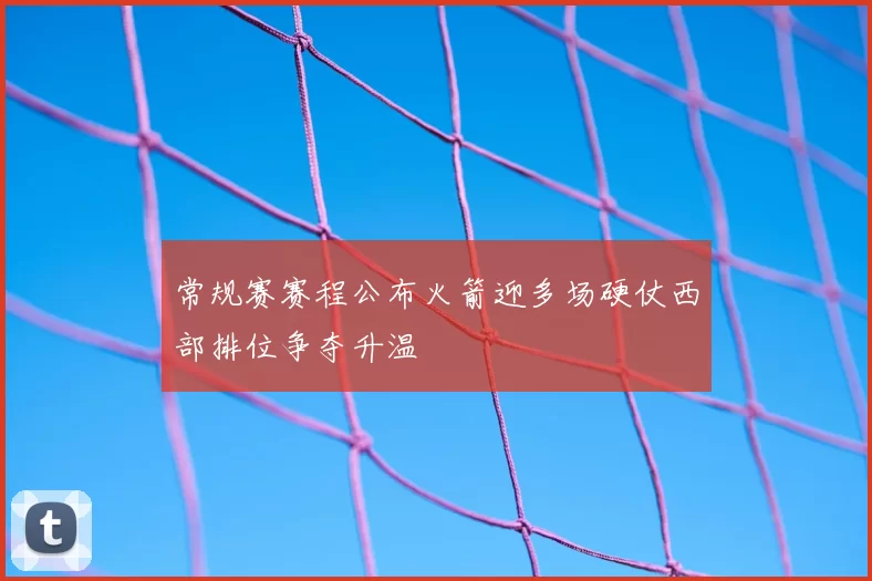 常规赛赛程公布火箭迎多场硬仗西部排位争夺升温