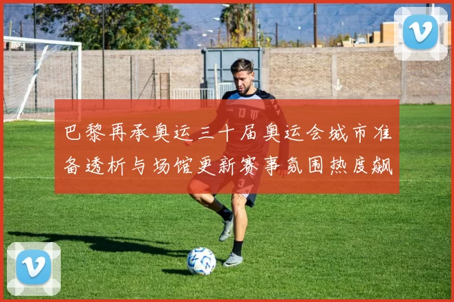 巴黎再承奥运三十届奥运会城市准备透析与场馆更新赛事氛围热度飙