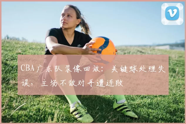 CBA广东队录像回放：关键球处理失误，主场不敌对手遭连败