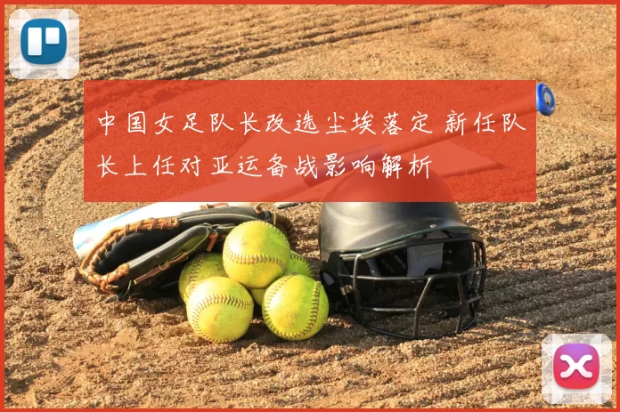 中国女足队长改选尘埃落定 新任队长上任对亚运备战影响解析