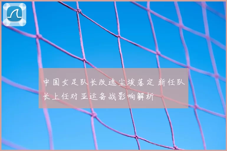 中国女足队长改选尘埃落定 新任队长上任对亚运备战影响解析
