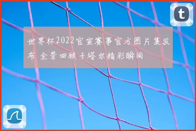 世界杯2022官宣赛事官方图片集发布 全景回顾卡塔尔精彩瞬间
