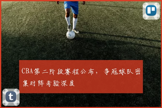 CBA第二阶段赛程公布，争冠球队密集对阵考验深度