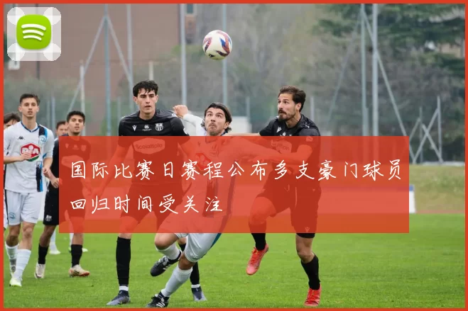 国际比赛日赛程公布多支豪门球员回归时间受关注