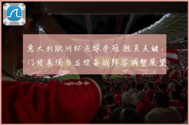 意大利欧洲杯点球夺冠 胜负关键、门将表现与后续备战阵容调整展望