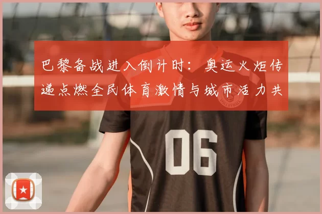 巴黎备战进入倒计时:奥运火炬传递点燃全民体育激情与城市活力共襄