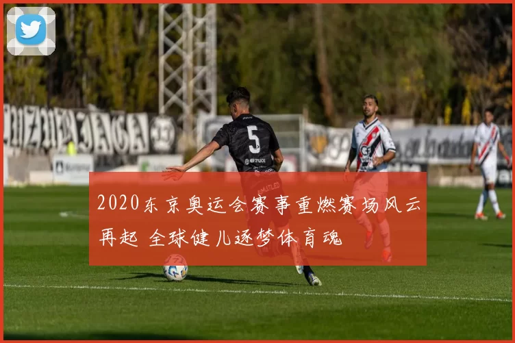 2020东京奥运会赛事重燃赛场风云再起 全球健儿逐梦体育魂