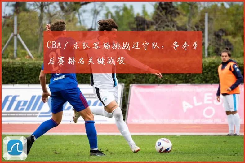 CBA广东队客场挑战辽宁队,争夺季后赛排名关键战役