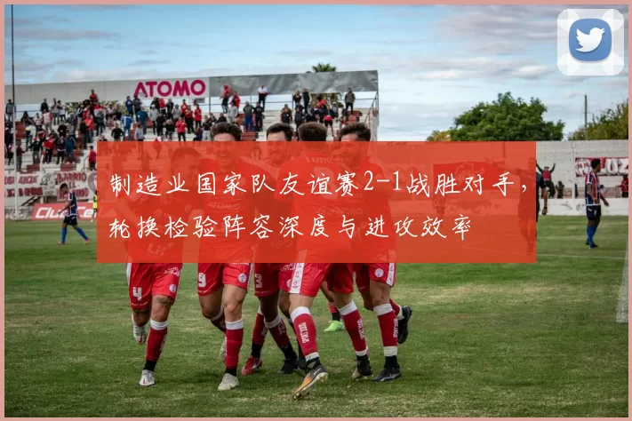 制造业国家队友谊赛2-1战胜对手，轮换检验阵容深度与进攻效率