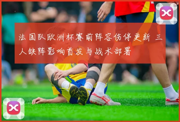 法国队欧洲杯赛前阵容伤停更新 三人缺阵影响首发与战术部署