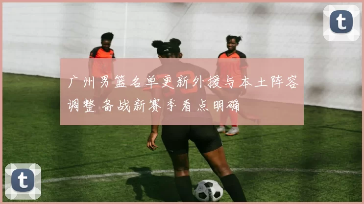 广州男篮名单更新外援与本土阵容调整 备战新赛季看点明确