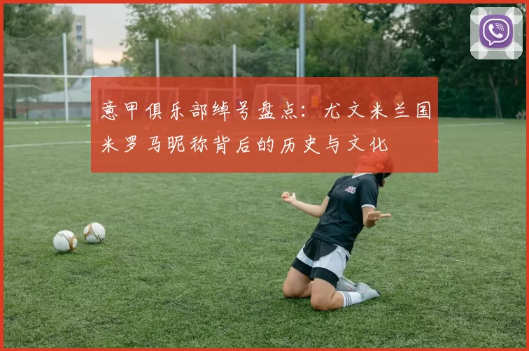 意甲俱乐部绰号盘点：尤文米兰国米罗马昵称背后的历史与文化