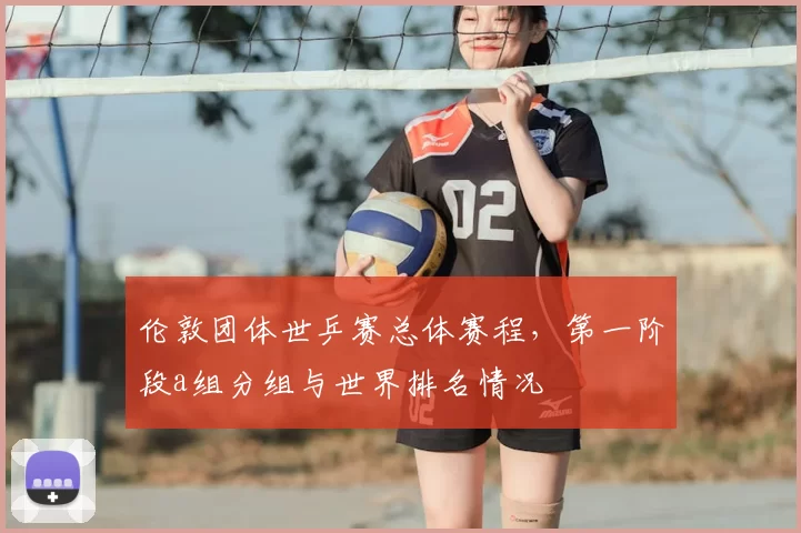 伦敦团体世乒赛总体赛程，第一阶段a组分组与世界排名情况