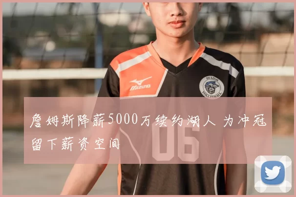 詹姆斯降薪5000万续约湖人 为冲冠留下薪资空间