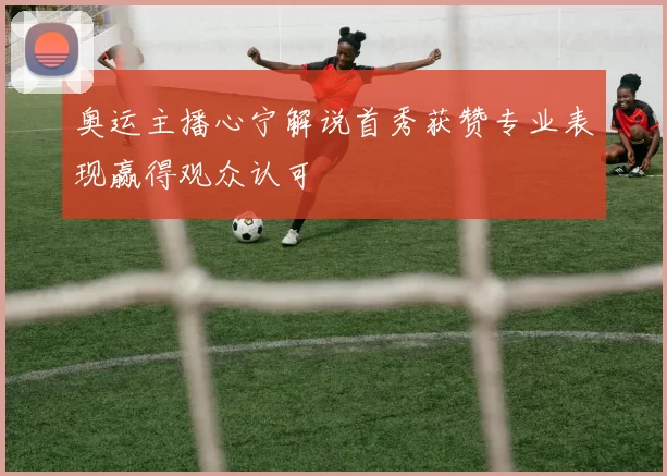 奥运主播心宁解说首秀获赞专业表现赢得观众认可