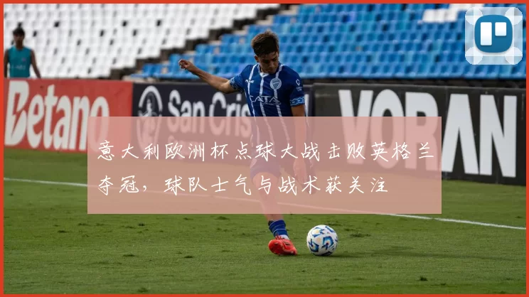 意大利欧洲杯点球大战击败英格兰夺冠，球队士气与战术获关注