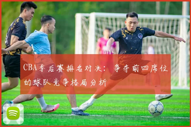 CBA季后赛排名对决：争夺前四席位的球队竞争格局分析