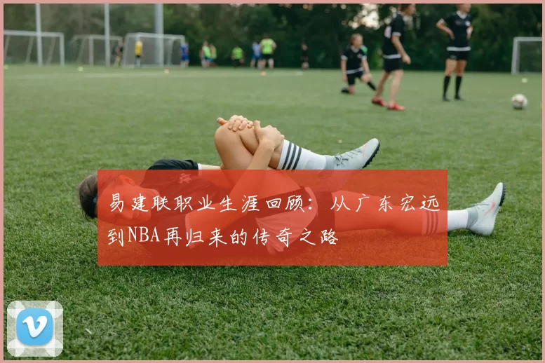 易建联职业生涯回顾：从广东宏远到NBA再归来的传奇之路