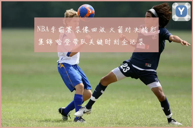 NBA季前赛录像回放 火箭对决精彩集锦 哈登带队关键时刻全记录