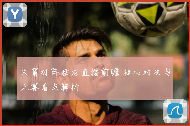 火箭对阵猛龙直播前瞻 核心对决与比赛看点解析