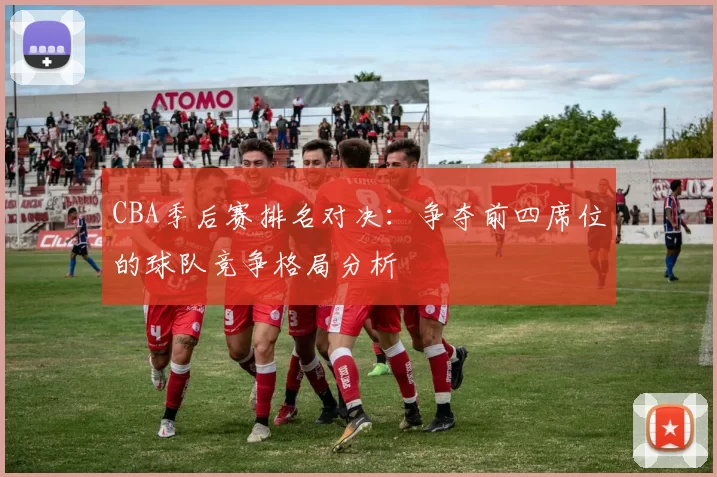 CBA季后赛排名对决：争夺前四席位的球队竞争格局分析