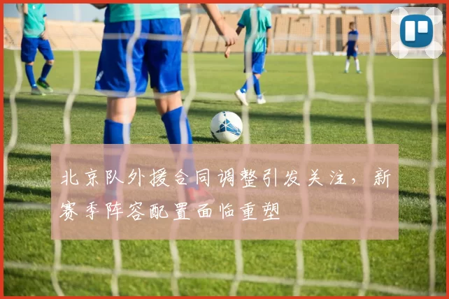 北京队外援合同调整引发关注，新赛季阵容配置面临重塑