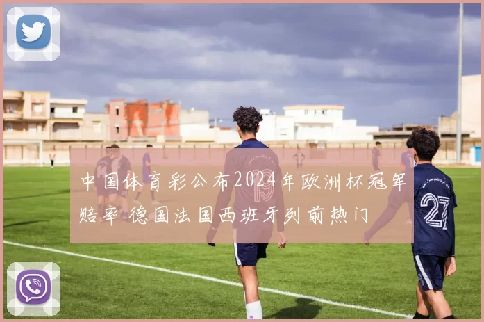 中国体育彩公布2024年欧洲杯冠军赔率 德国法国西班牙列前热门