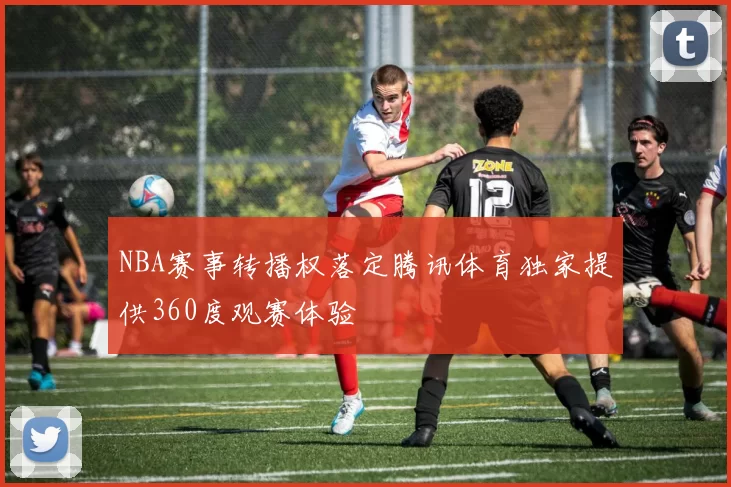 NBA赛事转播权落定腾讯体育独家提供360度观赛体验