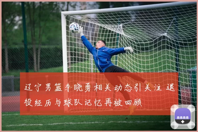 辽宁男篮李晓勇相关动态引关注 退役经历与球队记忆再被回顾