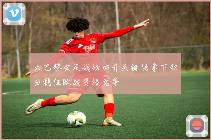 大巴黎女足战绩回升关键场拿下积分稳住欧战资格竞争