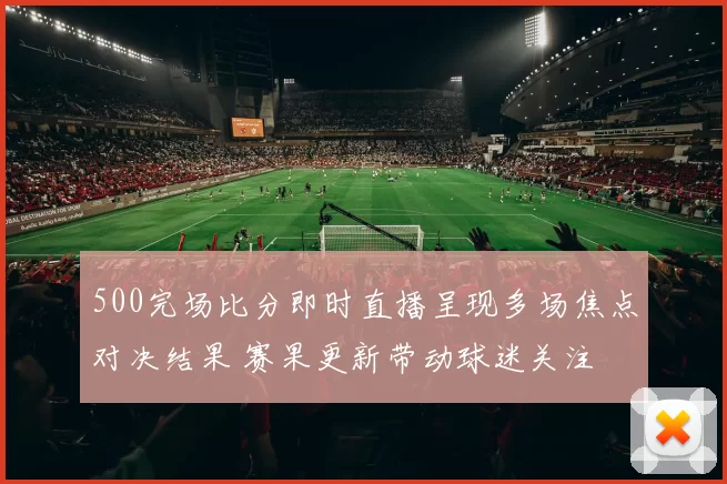 500完场比分即时直播呈现多场焦点对决结果 赛果更新带动球迷关注